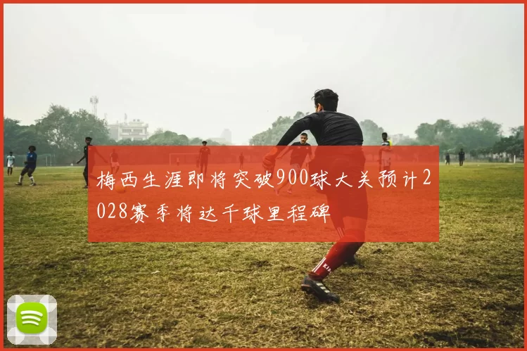 梅西生涯即将突破900球大关预计2028赛季将达千球里程碑