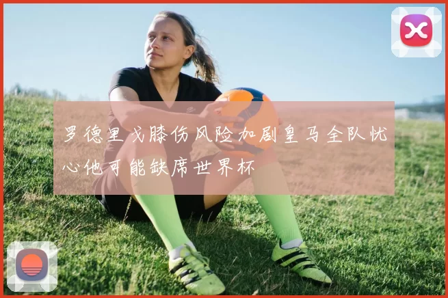 罗德里戈膝伤风险加剧皇马全队忧心他可能缺席世界杯
