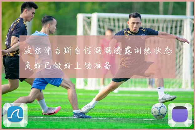 波尔津吉斯自信满满透露训练状态良好已做好上场准备