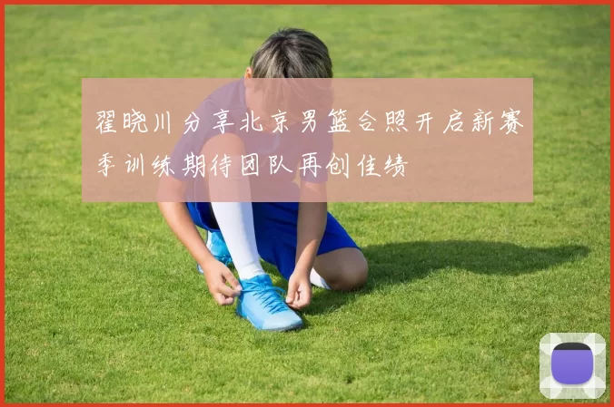 翟晓川分享北京男篮合照开启新赛季训练期待团队再创佳绩