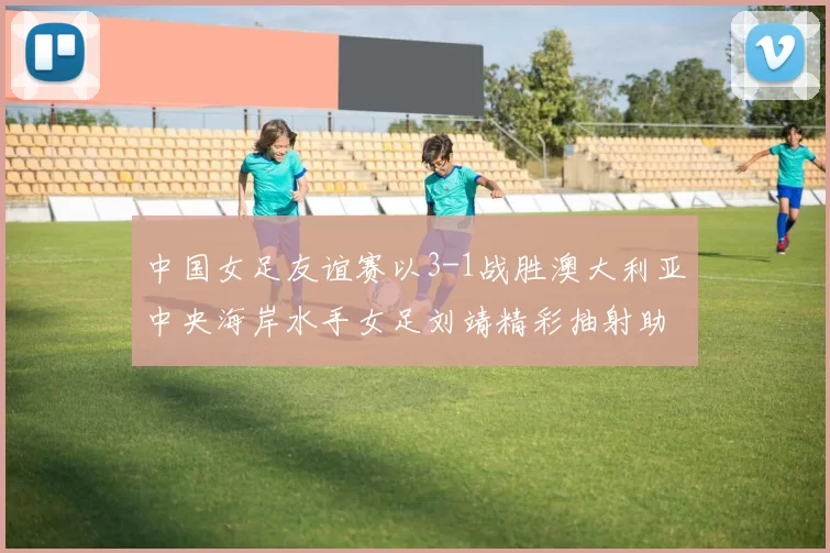 中国女足友谊赛以3-1战胜澳大利亚中央海岸水手女足刘靖精彩抽射助球队取胜