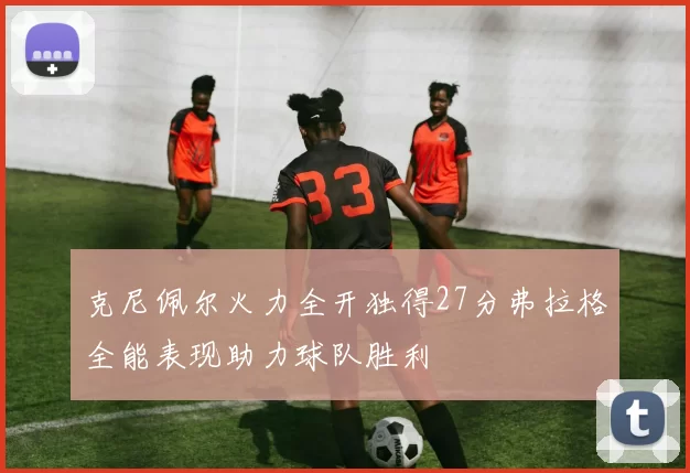 克尼佩尔火力全开独得27分弗拉格全能表现助力球队胜利