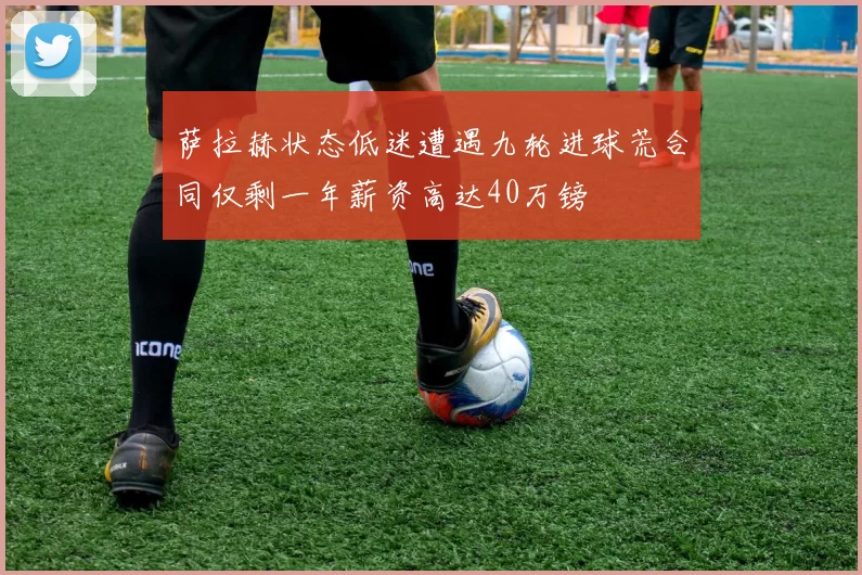 萨拉赫状态低迷遭遇九轮进球荒合同仅剩一年薪资高达40万镑
