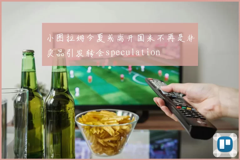 小图拉姆今夏或离开国米不再是非卖品引发转会speculation