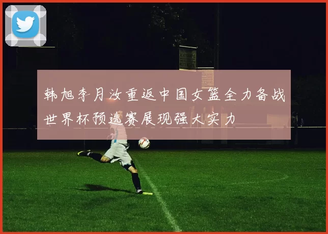 韩旭李月汝重返中国女篮全力备战世界杯预选赛展现强大实力