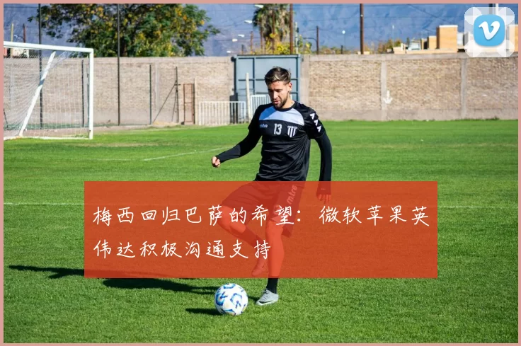 梅西回归巴萨的希望：微软苹果英伟达积极沟通支持