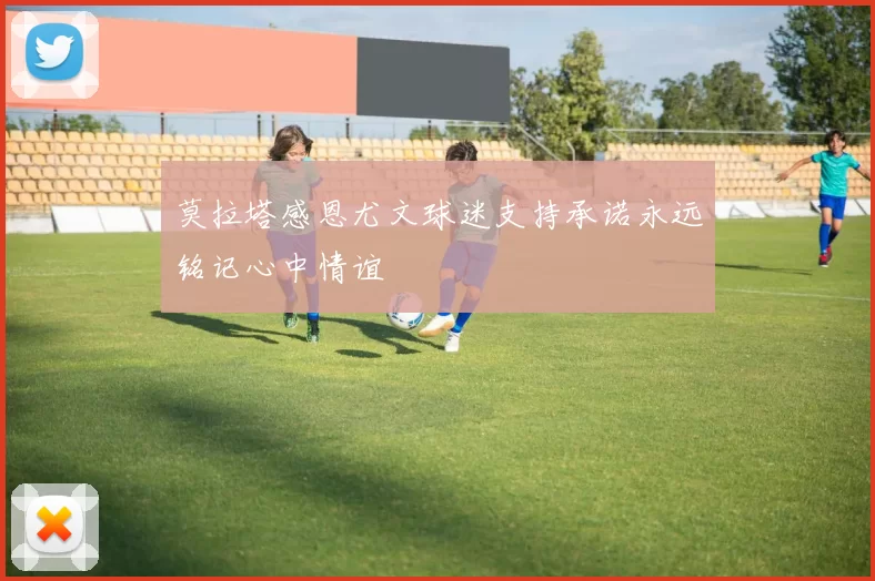 莫拉塔感恩尤文球迷支持承诺永远铭记心中情谊