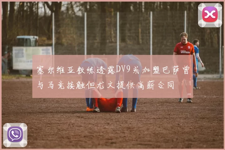 塞尔维亚教练透露DV9或加盟巴萨曾与马竞接触但尤文提供高薪合同