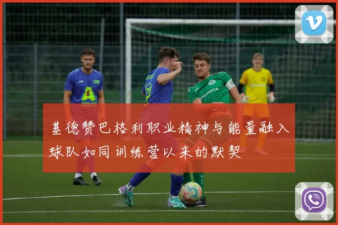 基德赞巴格利职业精神与能量融入球队如同训练营以来的默契