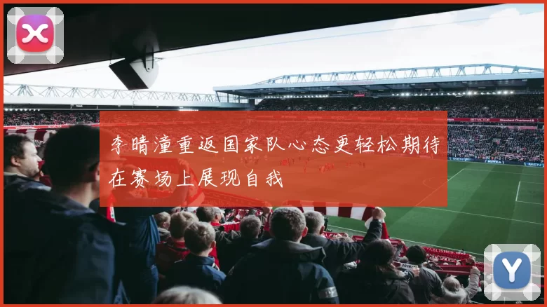李晴潼重返国家队心态更轻松期待在赛场上展现自我