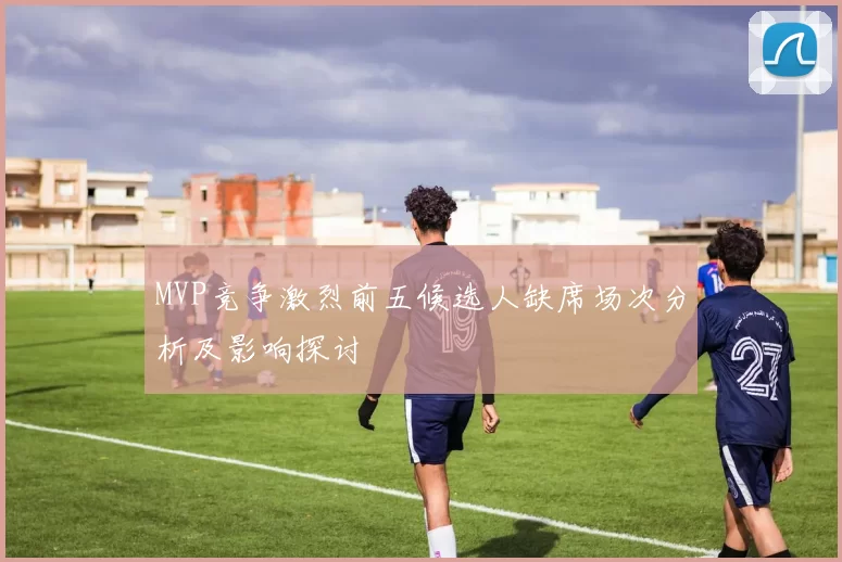 MVP竞争激烈前五候选人缺席场次分析及影响探讨