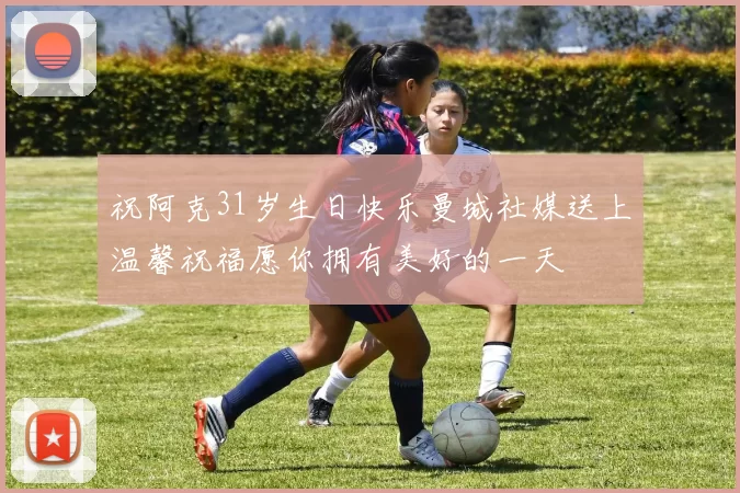 祝阿克31岁生日快乐曼城社媒送上温馨祝福愿你拥有美好的一天